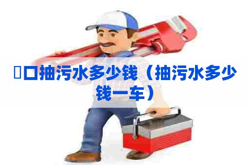 硚口抽污水多少钱（抽污水多少钱一车）