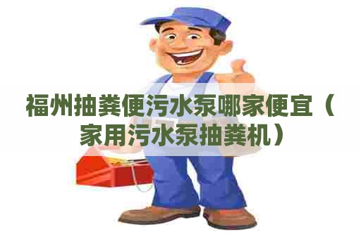 福州抽粪便污水泵哪家便宜（家用污水泵抽粪机）