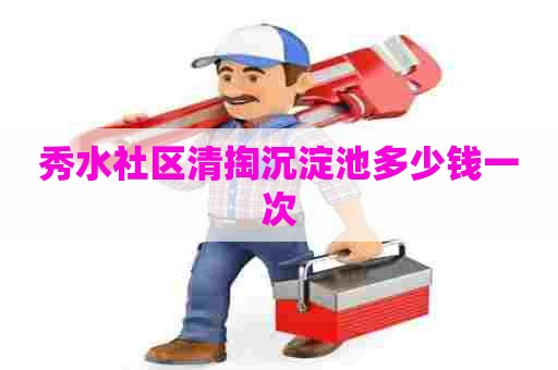 秀水社区清掏沉淀池多少钱一次 秀水社区清掏沉淀池多少钱一次