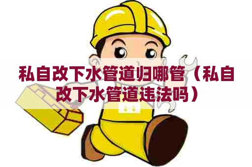 私自改下水管道归哪管（私自改下水管道违法吗）