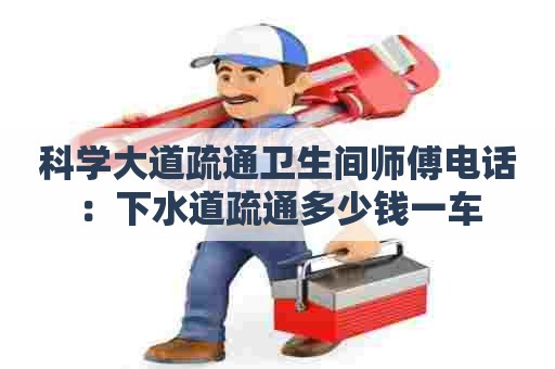 科学大道疏通卫生间师傅电话：下水道疏通多少钱一车