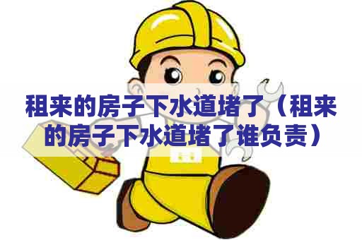 租来的房子下水道堵了（租来的房子下水道堵了谁负责）