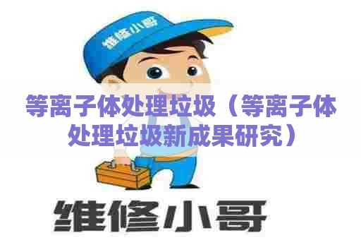 等离子体处理垃圾（等离子体处理垃圾新成果研究）