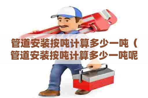 管道安装按吨计算多少一吨（管道安装按吨计算多少一吨呢）