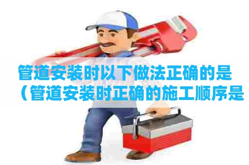 管道安装时以下做法正确的是（管道安装时正确的施工顺序是）