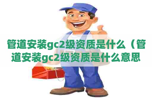 管道安装gc2级资质是什么（管道安装gc2级资质是什么意思啊）