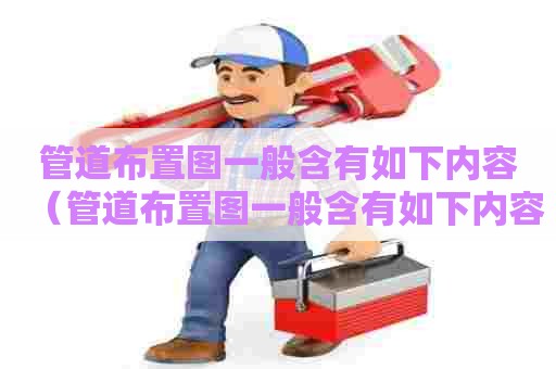 管道布置图一般含有如下内容（管道布置图一般含有如下内容）