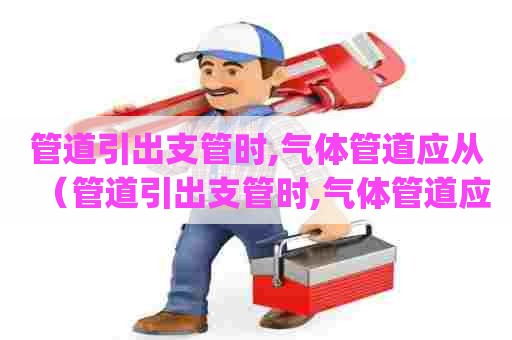 管道引出支管时,气体管道应从（管道引出支管时,气体管道应从 ( )）