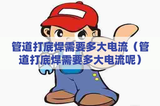 管道打底焊需要多大电流（管道打底焊需要多大电流呢）