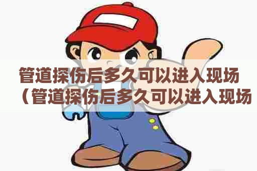 管道探伤后多久可以进入现场（管道探伤后多久可以进入现场检查）