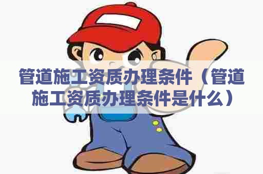 管道施工资质办理条件（管道施工资质办理条件是什么）