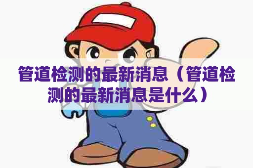 管道检测的最新消息(管道检测的最新消息是什么) 管道检测的最新消息(管道检测的最新消息是什么)