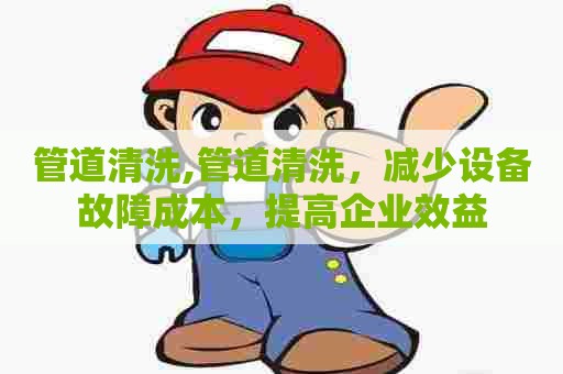 管道清洗,管道清洗,减少设备故障成本,提高企业效益 管道清洗,管道清洗,减少设备故障成本,提高企业效益