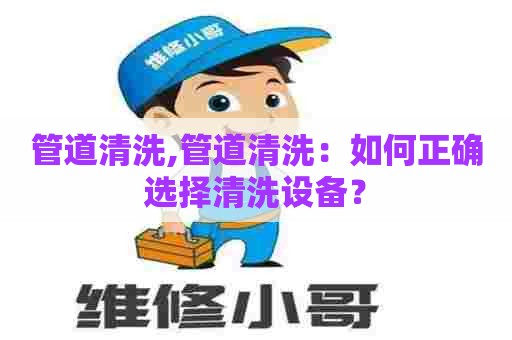 管道清洗,管道清洗:如何正确选择清洗设备? 管道清洗,管道清洗:如何正确选择清洗设备?