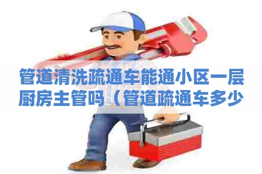 管道清洗疏通车能通小区一层厨房主管吗（管道疏通车多少钱）