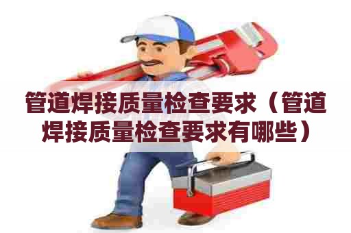 管道焊接质量检查要求（管道焊接质量检查要求有哪些）