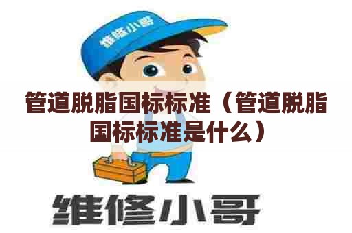 管道脱脂国标标准（管道脱脂国标标准是什么）