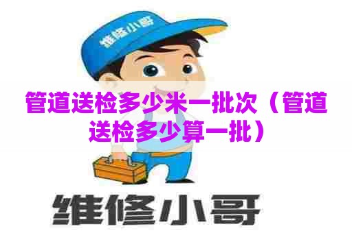 管道送检多少米一批次（管道送检多少算一批）