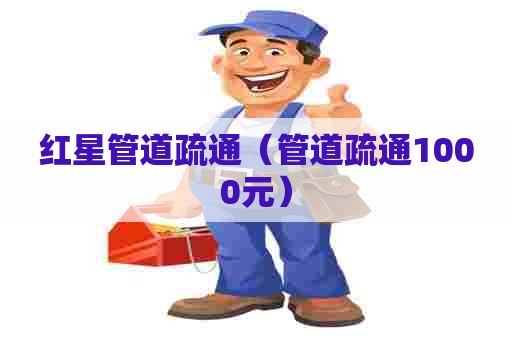 红星管道疏通（管道疏通1000元）