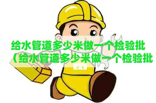 给水管道多少米做一个检验批（给水管道多少米做一个检验批合格）