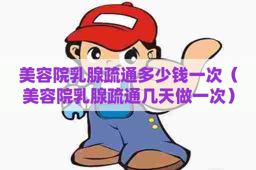 美容院乳腺疏通多少钱一次(美容院乳腺疏通几天做一次) 美容院乳腺疏通多少钱一次(美容院乳腺疏通几天做一次)