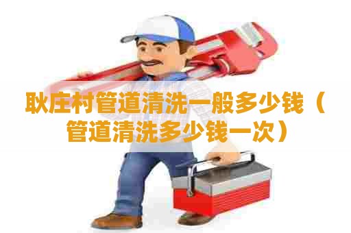 耿庄村管道清洗一般多少钱(管道清洗多少钱一次) 耿庄村管道清洗一般多少钱(管道清洗多少钱一次)