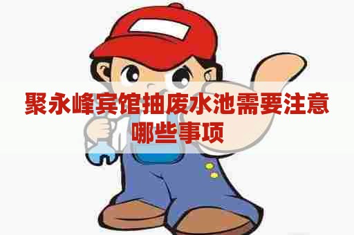 聚永峰宾馆抽废水池需要注意哪些事项