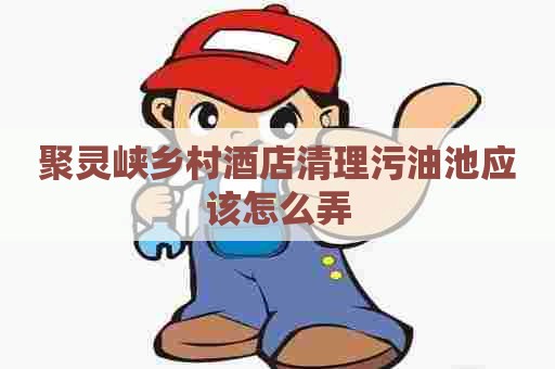 聚灵峡乡村酒店清理污油池应该怎么弄