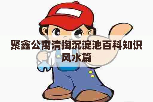 聚鑫公寓清掏沉淀池百科知识风水篇