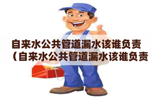 自来水公共管道漏水该谁负责（自来水公共管道漏水该谁负责维修）