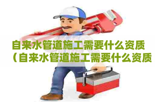 自来水管道施工需要什么资质（自来水管道施工需要什么资质证书）