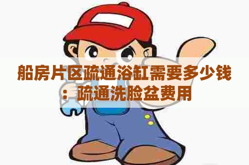 船房片区疏通浴缸需要多少钱:疏通洗脸盆费用 船房片区疏通浴缸需要多少钱:疏通洗脸盆费用