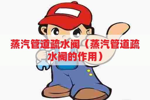 蒸汽管道疏水阀（蒸汽管道疏水阀的作用）