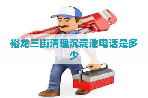 裕龙三街清理沉淀池电话是多少 裕龙三街清理沉淀池电话是多少