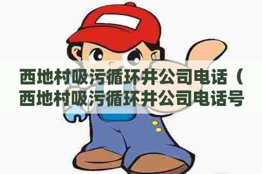 西地村吸污循环井公司电话（西地村吸污循环井公司电话号码）