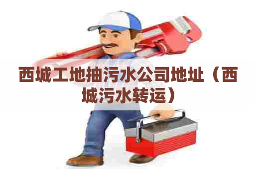 西城工地抽污水公司地址（西城污水转运）