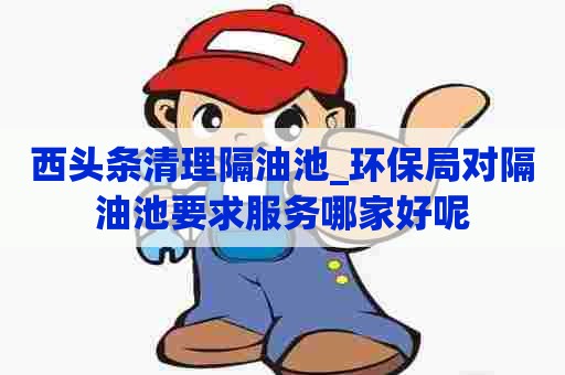 西头条清理隔油池_环保局对隔油池要求服务哪家好呢 西头条清理隔油池_环保局对隔油池要求服务哪家好呢