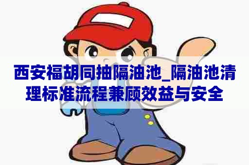 西安福胡同抽隔油池_隔油池清理标准流程兼顾效益与安全
