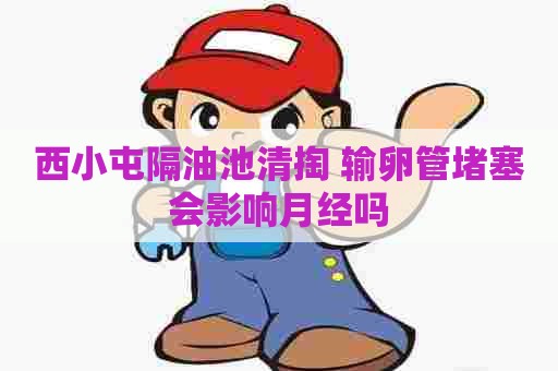 西小屯隔油池清掏 输卵管堵塞会影响月经吗 西小屯隔油池清掏 输卵管堵塞会影响月经吗