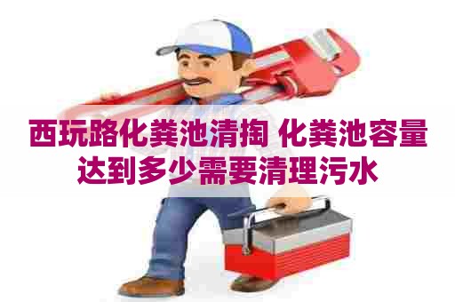 西玩路化粪池清掏 化粪池容量达到多少需要清理污水 西玩路化粪池清掏 化粪池容量达到多少需要清理污水