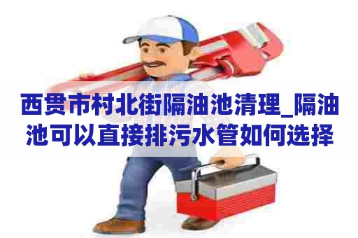 西贯市村北街隔油池清理_隔油池可以直接排污水管如何选择公司
