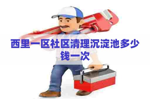 西里一区社区清理沉淀池多少钱一次 西里一区社区清理沉淀池多少钱一次