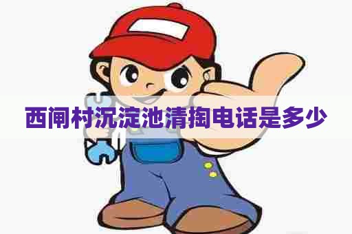 西闸村沉淀池清掏电话是多少 西闸村沉淀池清掏电话是多少