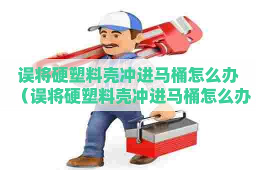 误将硬塑料壳冲进马桶怎么办（误将硬塑料壳冲进马桶怎么办呢）