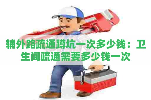 辅外路疏通蹲坑一次多少钱:卫生间疏通需要多少钱一次 辅外路疏通蹲坑一次多少钱:卫生间疏通需要多少钱一次