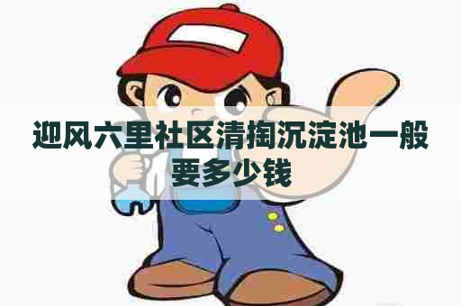 迎风六里社区清掏沉淀池一般要多少钱 迎风六里社区清掏沉淀池一般要多少钱