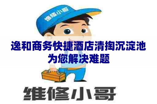 逸和商务快捷酒店清掏沉淀池为您解决难题
