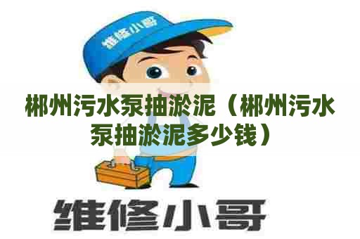 郴州污水泵抽淤泥（郴州污水泵抽淤泥多少钱）