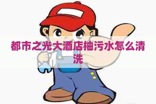 都市之光大酒店抽污水怎么清洗