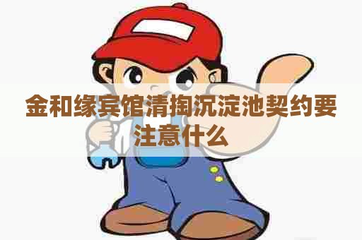 金和缘宾馆清掏沉淀池契约要注意什么 金和缘宾馆清掏沉淀池契约要注意什么